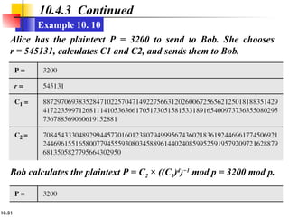 10.51
10.4.3 Continued
Example 10. 10
Alice has the plaintext P = 3200 to send to Bob. She chooses
r = 545131, calculates C1 and C2, and sends them to Bob.
Bob calculates the plaintext P = C2 × ((C1)d
)−1
mod p = 3200 mod p.
 