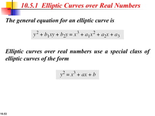 10.53
The general equation for an elliptic curve is
10.5.1 Elliptic Curves over Real Numbers
Elliptic curves over real numbers use a special class of
elliptic curves of the form
 