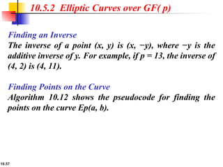 10.57
10.5.2 Elliptic Curves over GF( p)
Finding an Inverse
The inverse of a point (x, y) is (x, −y), where −y is the
additive inverse of y. For example, if p = 13, the inverse of
(4, 2) is (4, 11).
Finding Points on the Curve
Algorithm 10.12 shows the pseudocode for finding the
points on the curve Ep(a, b).
 