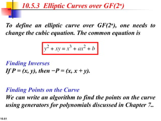 10.61
To define an elliptic curve over GF(2n
), one needs to
change the cubic equation. The common equation is
10.5.3 Elliptic Curves over GF(2n
)
Finding Inverses
If P = (x, y), then −P = (x, x + y).
Finding Points on the Curve
We can write an algorithm to find the points on the curve
using generators for polynomials discussed in Chapter 7..
 