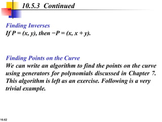 10.62
Finding Inverses
If P = (x, y), then −P = (x, x + y).
10.5.3 Continued
Finding Points on the Curve
We can write an algorithm to find the points on the curve
using generators for polynomials discussed in Chapter 7.
This algorithm is left as an exercise. Following is a very
trivial example.
 
