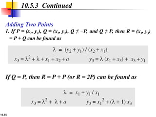 10.65
Adding Two Points
1. If P = (x1, y1), Q = (x2, y2), Q ≠ −P, and Q ≠ P, then R = (x3, y3)
= P + Q can be found as
10.5.3 Continued
If Q = P, then R = P + P (or R = 2P) can be found as
 