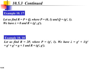 10.66
10.5.3 Continued
Example 10. 17
Let us find R = P + Q, where P = (0, 1) and Q = (g2
, 1).
We have λ = 0 and R = (g5
, g4
).
Example 10. 18
Let us find R = 2P, where P = (g2
, 1). We have λ = g2
+ 1/g2
= g2
+ g5
= g + 1 and R = (g6
, g5
).
 
