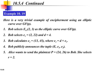 10.69
10.5.4 Continued
Example 10. 19
Here is a very trivial example of encipherment using an elliptic
curve over GF(p).
1. Bob selects E67(2, 3) as the elliptic curve over GF(p).
2. Bob selects e1 = (2, 22) and d = 4.
3. Bob calculates e2 = (13, 45), where e2 = d × e1.
4. Bob publicly announces the tuple (E, e1, e2).
5. Alice wants to send the plaintext P = (24, 26) to Bob. She selects
r = 2.
 