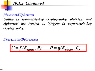 10.7
Plaintext/Ciphertext
Unlike in symmetric-key cryptography, plaintext and
ciphertext are treated as integers in asymmetric-key
cryptography.
10.1.2 Continued
C = f (Kpublic , P) P = g(Kprivate , C)
Encryption/Decryption
 