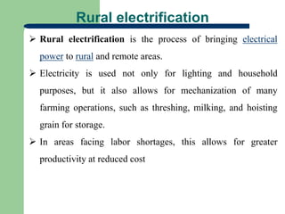 Rural electrification
 Rural electrification is the process of bringing electrical
power to rural and remote areas.
 Electricity is used not only for lighting and household
purposes, but it also allows for mechanization of many
farming operations, such as threshing, milking, and hoisting
grain for storage.
 In areas facing labor shortages, this allows for greater
productivity at reduced cost
 