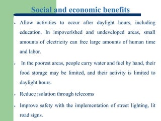 Social and economic benefits
 Allow activities to occur after daylight hours, including
education. In impoverished and undeveloped areas, small
amounts of electricity can free large amounts of human time
and labor.
 In the poorest areas, people carry water and fuel by hand, their
food storage may be limited, and their activity is limited to
daylight hours.
 Reduce isolation through telecoms
 Improve safety with the implementation of street lighting, lit
road signs.
 