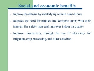 Social and economic benefits
 Improve healthcare by electrifying remote rural clinics.
 Reduces the need for candles and kerosene lamps with their
inherent fire safety risks and improves indoor air quality.
 Improve productivity, through the use of electricity for
irrigation, crop processing, and other activities.
 