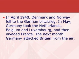 In April 1940, Denmark and Norway fell to the German blitzkrieg. In May, Germany took the Netherlands, Belgium and Luxembourg, and then invaded France. The next month, Germany attacked Britain from the air. 