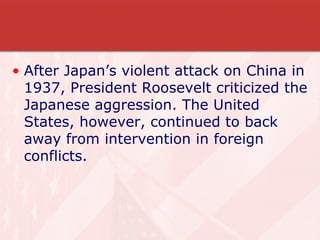 After Japan’s violent attack on China in 1937, President Roosevelt criticized the Japanese aggression. The United States, however, continued to back away from intervention in foreign conflicts. 