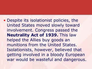 Despite its isolationist policies, the United States moved slowly toward involvement. Congress passed the  Neutrality Act of 1939.  This law helped the Allies buy goods an munitions from the United States. Isolationists, however, believed that getting involved in a bloody European war would be wasteful and dangerous. 