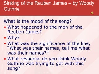 Sinking of the Reuben James – by Woody Guthrie What is the mood of the song? What happened to the men of the Reuben James? Why? What was the significance of the line, “What was their names, tell me what was their names?” What response do you think Woody Guthrie was trying to get with this song? 