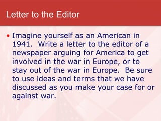 Letter to the Editor Imagine yourself as an American in 1941.  Write a letter to the editor of a newspaper arguing for America to get involved in the war in Europe, or to stay out of the war in Europe.  Be sure to use ideas and terms that we have discussed as you make your case for or against war. 