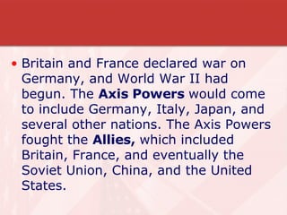 Britain and France declared war on Germany, and World War II had begun. The  Axis Powers  would come to include Germany, Italy, Japan, and several other nations. The Axis Powers fought the  Allies,  which included Britain, France, and eventually the Soviet Union, China, and the United States. 