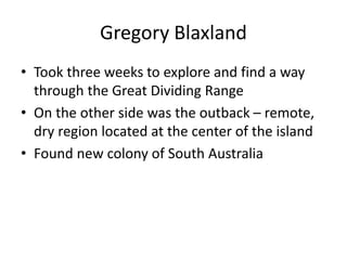 Gregory Blaxland
• Took three weeks to explore and find a way
through the Great Dividing Range
• On the other side was the outback – remote,
dry region located at the center of the island
• Found new colony of South Australia
 