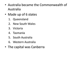 • Australia became the Commonwealth of
Australia
• Made up of 6 states
1. Queensland
2. New South Wales
3. Victoria
4. Tasmania
5. South Australia
6. Western Australia
• The capital was Canberra
 
