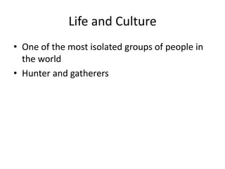 Life and Culture
• One of the most isolated groups of people in
the world
• Hunter and gatherers
 