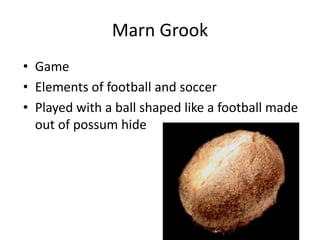 Marn Grook
• Game
• Elements of football and soccer
• Played with a ball shaped like a football made
out of possum hide
 