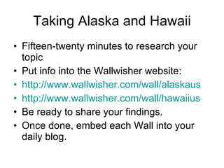 Taking Alaska and Hawaii Fifteen-twenty minutes to research your topic Put info into the Wallwisher website: http://www.wallwisher.com/wall/alaskaus http://www.wallwisher.com/wall/hawaiius Be ready to share your findings. Once done, embed each Wall into your daily blog. 