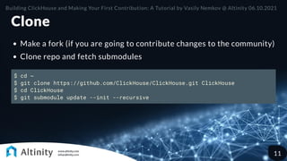 Clone
Make a fork (if you are going to contribute changes to the community)
Clone repo and fetch submodules
$ cd ~
$ git clone https://github.com/ClickHouse/ClickHouse.git ClickHouse
$ cd ClickHouse
$ git submodule update --init --recursive
Building ClickHouse and Making Your First Contribution: A Tutorial by Vasily Nemkov @ Altinity 06.10.2021
11
 