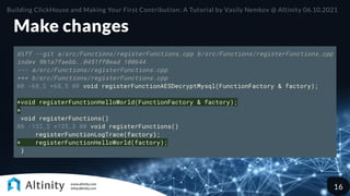 Make changes
diff --git a/src/Functions/registerFunctions.cpp b/src/Functions/registerFunctions.cpp
index 9b1a7faebb..0451ff0ead 100644
--- a/src/Functions/registerFunctions.cpp
+++ b/src/Functions/registerFunctions.cpp
@@ -68,2 +68,5 @@ void registerFunctionAESDecryptMysql(FunctionFactory & factory);
+void registerFunctionHelloWorld(FunctionFactory & factory);
+
void registerFunctions()
@@ -132,2 +135,3 @@ void registerFunctions()
registerFunctionLogTrace(factory);
+ registerFunctionHelloWorld(factory);
}
Building ClickHouse and Making Your First Contribution: A Tutorial by Vasily Nemkov @ Altinity 06.10.2021
16
 