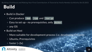Build
Build in Docker
Can produce .deb , .rpm and .tar.gz
Easy to set up - no prerequisites, only docker
any OS
Build on Host
More suitable for development process (i.e. developing CH core)
Ubuntu, Prerequisites
faster (~2x)
Building ClickHouse and Making Your First Contribution: A Tutorial by Vasily Nemkov @ Altinity 06.10.2021
18
 
