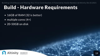 Build - Hardware Requirements
16GB of RAM (32 is better)
multiple cores (4+)
20-50GB on disk
Building ClickHouse and Making Your First Contribution: A Tutorial by Vasily Nemkov @ Altinity 06.10.2021
19
 