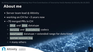 About me
Server team lead @ Altinity
working on CH for ~3 years now
~70 merged PRs in CH
IPv4 and IPv6 datatype
Gorilla and DoubleDelta codecs
DateTime64 datatype + extended range for date/time*
system.session_log
+ many others
Building ClickHouse and Making Your First Contribution: A Tutorial by Vasily Nemkov @ Altinity 06.10.2021
2
 