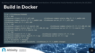 Build in Docker
$ cd ~/ClickHouse/PACKAGE
$ ls *.deb
clickhouse-client_21.11.1_all.deb clickhouse-common-static-dbg_21.11.1_amd64.deb
clickhouse-common-static_21.11.1_amd64.deb clickhouse-server_21.11.1_all.deb
clickhouse-test_21.11.1_all.deb
$ ls *.rpm
clickhouse-client-21.11.1-2.noarch.rpm clickhouse-common-static-21.11.1-2.x86_64.rpm
clickhouse-common-static-dbg-21.11.1-2.x86_64.rpm clickhouse-server-21.11.1-2.noarch.rpm
clickhouse-test-21.11.1-2.noarch.rpm
$ ls *.tgz
clickhouse-client-21.11.1.tgz clickhouse-common-static-21.11.1.tgz
clickhouse-common-static-dbg-21.11.1.tgz clickhouse-server-21.11.1.tgz
clickhouse-test-21.11.1.tgz
$ ls *.buildinfo *.changes
clickhouse_21.11.1_amd64.buildinfo clickhouse_21.11.1_amd64.changes
Building ClickHouse and Making Your First Contribution: A Tutorial by Vasily Nemkov @ Altinity 06.10.2021
22
 
