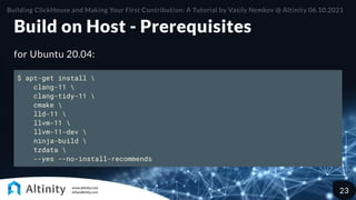 Build on Host - Prerequisites
for Ubuntu 20.04:
$ apt-get install 
clang-11 
clang-tidy-11 
cmake 
lld-11 
llvm-11 
llvm-11-dev 
ninja-build 
tzdata 
--yes --no-install-recommends
Building ClickHouse and Making Your First Contribution: A Tutorial by Vasily Nemkov @ Altinity 06.10.2021
23
 