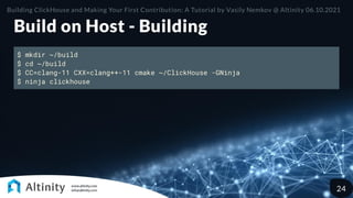 Build on Host - Building
$ mkdir ~/build
$ cd ~/build
$ CC=clang-11 CXX=clang++-11 cmake ~/ClickHouse -GNinja
$ ninja clickhouse
Building ClickHouse and Making Your First Contribution: A Tutorial by Vasily Nemkov @ Altinity 06.10.2021
24
 
