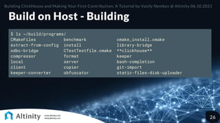 Build on Host - Building
$ ls ~/build/programs/
CMakeFiles benchmark cmake_install.cmake
extract-from-config install library-bridge
odbc-bridge CTestTestfile.cmake **clickhouse**
compressor format keeper
local server bash-completion
client copier git-import
keeper-converter obfuscator static-files-disk-uploader
Building ClickHouse and Making Your First Contribution: A Tutorial by Vasily Nemkov @ Altinity 06.10.2021
26
 