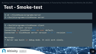Test - Smoke-test
$ cd ~/ClickHouse/programs/server
$ ~/build/programs/clickhouse server
$ ~/build/programs/clickhouse client
ClickHouse client version 21.11.1.1.
Connecting to localhost:9000 as user default.
Connected to ClickHouse server version 21.11.1 revision 54449.
Warnings:
* Server was built in debug mode. It will work slowly.
:)
Building ClickHouse and Making Your First Contribution: A Tutorial by Vasily Nemkov @ Altinity 06.10.2021
28
 