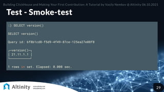 Test - Smoke-test
:) SELECT version()
SELECT version()
Query id: 6f8b1cd8-f5d9-4f49-87ce-125ea27e08f8
┌─version()─┐
│ 21.11.1.1 │
└───────────┘
1 rows in set. Elapsed: 0.008 sec.
Building ClickHouse and Making Your First Contribution: A Tutorial by Vasily Nemkov @ Altinity 06.10.2021
29
 