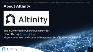 About Altinity
The #1 enterprise ClickHouse provider

Now offering Altinity.Cloud

Major committer and community sponsor for ClickHouse in US/EU
Building ClickHouse and Making Your First Contribution: A Tutorial by Vasily Nemkov @ Altinity 06.10.2021
3
 