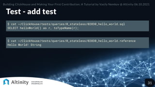 Test - add test
$ cat ~/ClickHouse/tests/queries/0_stateless/02030_hello_world.sql
SELECT helloWorld() as r, toTypeName(r);
$ cat ~/ClickHouse/tests/queries/0_stateless/02030_hello_world.reference
Hello World! String
Building ClickHouse and Making Your First Contribution: A Tutorial by Vasily Nemkov @ Altinity 06.10.2021
31
 