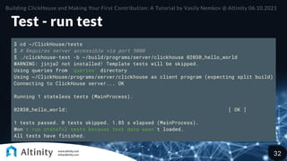 Test - run test
$ cd ~/ClickHouse/tests
$ # Requires server accessible via port 9000
$ ./clickhouse-test -b ~/build/programs/server/clickhouse 02030_hello_world
WARNING: jinja2 not installed! Template tests will be skipped.
Using queries from 'queries' directory
Using ~/ClickHouse/programs/server/clickhouse as client program (expecting split build)
Connecting to ClickHouse server... OK
Running 1 stateless tests (MainProcess).
02030_hello_world: [ OK ]
1 tests passed. 0 tests skipped. 1.85 s elapsed (MainProcess).
Won't run stateful tests because test data wasn't loaded.
All tests have finished.
Building ClickHouse and Making Your First Contribution: A Tutorial by Vasily Nemkov @ Altinity 06.10.2021
32
 
