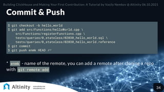 Commit & Push
$ git checkout -b hello_world
$ git add src/Functions/helloWorld.cpp 
src/Functions/registerFunctions.cpp 
tests/queries/0_stateless/02030_hello_world.sql 
tests/queries/0_stateless/02030_hello_world.reference
$ git commit
$ git push enmk HEAD #*
* enmk - name of the remote, you can add a remote after cloning a repo
with git remote add
Building ClickHouse and Making Your First Contribution: A Tutorial by Vasily Nemkov @ Altinity 06.10.2021
34
 
