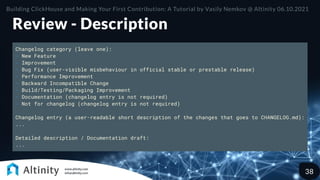 Review - Description
Changelog category (leave one):
- New Feature
- Improvement
- Bug Fix (user-visible misbehaviour in official stable or prestable release)
- Performance Improvement
- Backward Incompatible Change
- Build/Testing/Packaging Improvement
- Documentation (changelog entry is not required)
- Not for changelog (changelog entry is not required)
Changelog entry (a user-readable short description of the changes that goes to CHANGELOG.md):
...
Detailed description / Documentation draft:
...
Building ClickHouse and Making Your First Contribution: A Tutorial by Vasily Nemkov @ Altinity 06.10.2021
38
 