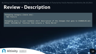 Review - Description
Changelog category (leave one):
- New Feature
Changelog entry (a user-readable short description of the changes that goes to CHANGELOG.md):
Added `helloWorld` function that outputs a "Hello World!"
Building ClickHouse and Making Your First Contribution: A Tutorial by Vasily Nemkov @ Altinity 06.10.2021
39
 