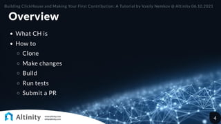 Overview
What CH is
How to
Clone
Make changes
Build
Run tests
Submit a PR
Building ClickHouse and Making Your First Contribution: A Tutorial by Vasily Nemkov @ Altinity 06.10.2021
4
 