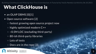What ClickHouse is
an OLAP DBMS [0][1]
Open source software [2]
fastest growing open source project now
highly optimized modern C++
~0.5M LOC (excluding third-party)
80-ish third-party libraries
Lots of tests
Docs are in the repo [3]
Building ClickHouse and Making Your First Contribution: A Tutorial by Vasily Nemkov @ Altinity 06.10.2021
5
 