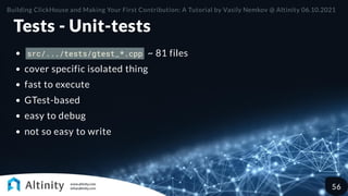 Tests - Unit-tests
src/.../tests/gtest_*.cpp ~ 81 files
cover specific isolated thing
fast to execute
GTest-based
easy to debug
not so easy to write
Building ClickHouse and Making Your First Contribution: A Tutorial by Vasily Nemkov @ Altinity 06.10.2021
56
 