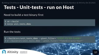 Tests - Unit-tests - run on Host
Need to build a test binary first
$ cd ~/build
$ ninja unit_tests_dbms
Run the tests
$ ~/build/src/unit_tests_dbms --gtest_filter="*GTEST-FILTER-CLAUSE*"
# $ ~/build/src/unit_tests_dbms --gtest_filter="*TokenExtractorTest*"
Building ClickHouse and Making Your First Contribution: A Tutorial by Vasily Nemkov @ Altinity 06.10.2021
57
 