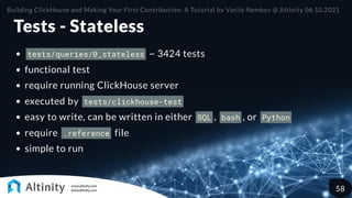 Tests - Stateless
tests/queries/0_stateless ~ 3424 tests
functional test
require running ClickHouse server
executed by tests/clickhouse-test
easy to write, can be written in either SQL , bash , or Python
require .reference file
simple to run
Building ClickHouse and Making Your First Contribution: A Tutorial by Vasily Nemkov @ Altinity 06.10.2021
58
 