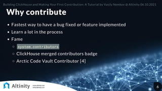 Why contribute
Fastest way to have a bug fixed or feature implemented
Learn a lot in the process
Fame
system.contributors
ClickHouse merged contributors badge
Arctic Code Vault Contributor [4]
Building ClickHouse and Making Your First Contribution: A Tutorial by Vasily Nemkov @ Altinity 06.10.2021
6
 