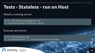 Tests - Stateless - run on Host
Needs a running server
$ cd ~/ClickHouse/programs/server
$ ~/build/programs/clickhouse server
Execute test driver
$ cd ~/ClickHouse/tests
$ ./clickhouse-test -b ~/build/programs/clickhouse
Building ClickHouse and Making Your First Contribution: A Tutorial by Vasily Nemkov @ Altinity 06.10.2021
60
 
