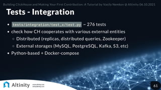 Tests - Integration
tests/integration/test_x/test.py ~ 276 tests
check how CH cooperates with various external entities
Distributed (replicas, distributed queries, Zookeeper)
External storages (MySQL, PostgreSQL, Kafka, S3, etc)
Python-based + Docker-compose
Building ClickHouse and Making Your First Contribution: A Tutorial by Vasily Nemkov @ Altinity 06.10.2021
61
 