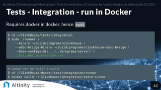 Tests - Integration - run in Docker
Requires docker in docker, hence sudo
$ cd ~/ClickHouse/tests/integration
$ sudo ./runner 
--binary ~/build/programs/clickhouse 
--odbc-bridge-binary ~/build/programs/clickhouse-odbc-bridge 
--base-configs-dir ../../programs/server/ 
'test_odbc_interaction -ss'
# image can be built locally
$ cd ~/ClickHouse/docker/test/integration/runner
$ docker build -t clickhouse/integration-tests-runner .
Building ClickHouse and Making Your First Contribution: A Tutorial by Vasily Nemkov @ Altinity 06.10.2021
62
 