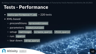 Tests - Performance
tests/performance/*.xml ~ 220 tests
XML-based
preconditions: <preconditions>
parameters: <substitution>
setup: <settings> , <create_query> , <fill_query>
run: <query>
tear down: <drop_query>
Building ClickHouse and Making Your First Contribution: A Tutorial by Vasily Nemkov @ Altinity 06.10.2021
63
 